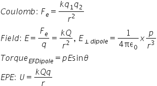 C o u l o m b colon thin space F subscript e equals fraction numerator k q subscript 1 q subscript 2 over denominator r squared end fraction
F i e l d colon thin space E equals F subscript e over q equals fraction numerator k Q over denominator r squared end fraction comma space E subscript perpendicular d i p o l e end subscript equals fraction numerator 1 over denominator 4 πε subscript 0 end fraction x p over r cubed
T o r q u e subscript E F D i p o l e end subscript equals p E sin theta
E P E colon space U equals fraction numerator k Q q over denominator r end fraction