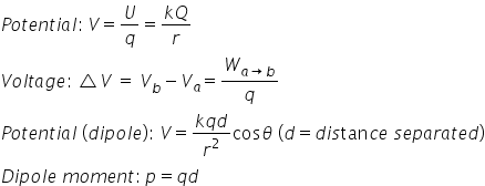 P o t e n t i a l colon thin space V equals U over q equals fraction numerator k Q over denominator r end fraction
V o l t a g e colon thin space triangle V space equals space V subscript b minus V subscript a equals W subscript a rightwards arrow b end subscript over q
P o t e n t i a l space left parenthesis d i p o l e right parenthesis colon space V equals fraction numerator k q d over denominator r squared end fraction cos theta space left parenthesis d equals d i s tan c e space s e p a r a t e d right parenthesis
D i p o l e space m o m e n t colon thin space p equals q d